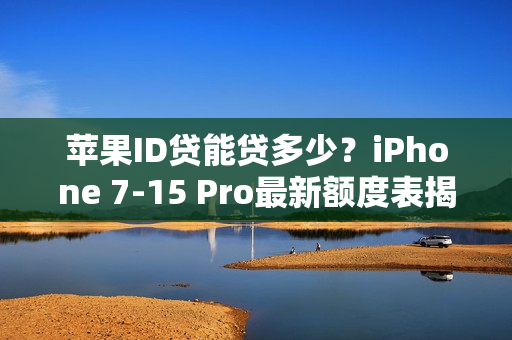 苹果ID贷能贷多少？iPhone 7-15 Pro最新额度表揭秘（附提额技巧）